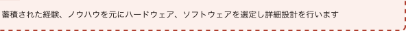 蓄積された経験、ノウハウを元にハードウェア、ソフトウェアを選定し詳細設計を行います