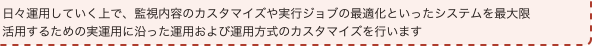 日々運用していく上で、監視内容のカスタマイズや実行ジョブの最適化といったシステムを最大限活用するため実運用に沿った運用および運用方式のカスタマイズを行います